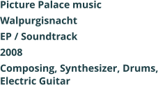 Picture Palace music Walpurgisnacht EP / Soundtrack 2008 Composing, Synthesizer, Drums, Electric Guitar