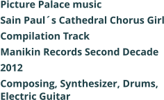 Picture Palace music  Sain Pauls Cathedral Chorus Girl Compilation Track Manikin Records Second Decade 2012 Composing, Synthesizer, Drums, Electric Guitar